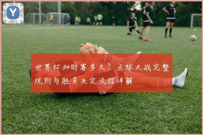 世界杯加时赛多久？点球大战完整规则与胜负决定流程详解