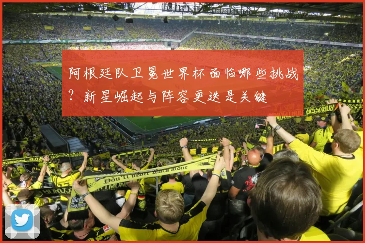 阿根廷队卫冕世界杯面临哪些挑战？新星崛起与阵容更迭是关键