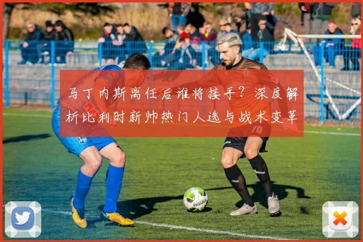 马丁内斯离任后谁将接手？深度解析比利时新帅热门人选与战术变革前景