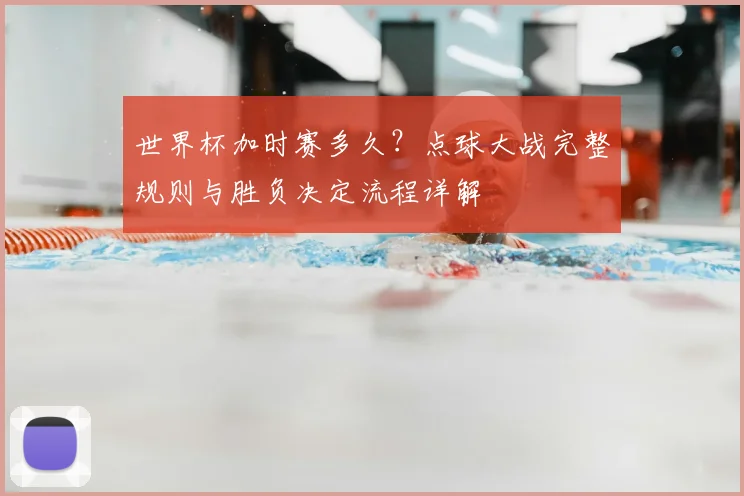 世界杯加时赛多久？点球大战完整规则与胜负决定流程详解