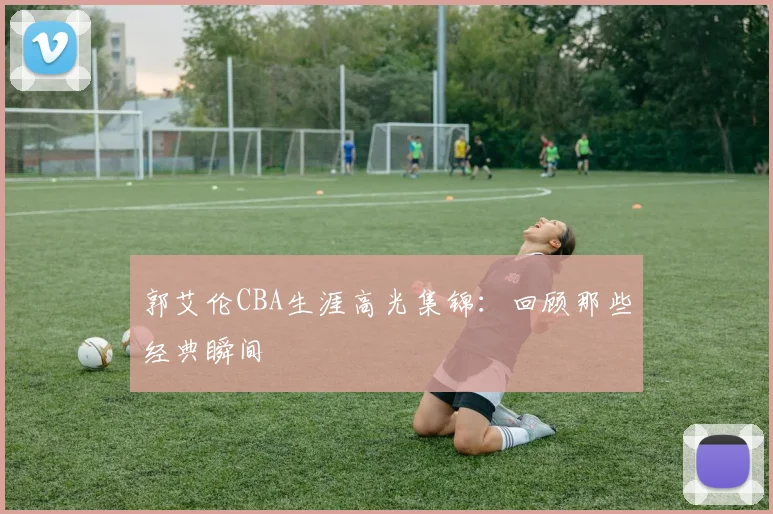 郭艾伦CBA生涯高光集锦：回顾那些经典瞬间
