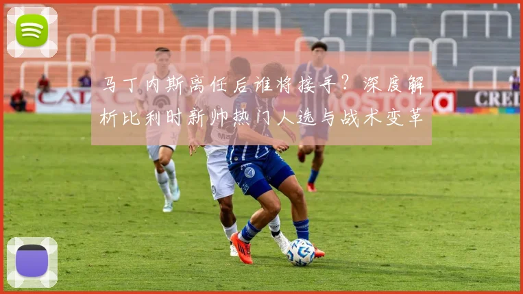 马丁内斯离任后谁将接手？深度解析比利时新帅热门人选与战术变革前景